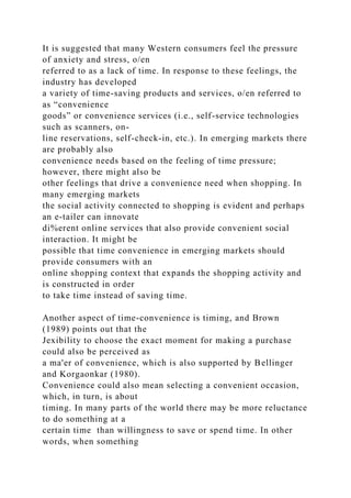 It is suggested that many Western consumers feel the pressure
of anxiety and stress, o/en
referred to as a lack of time. In response to these feelings, the
industry has developed
a variety of time-saving products and services, o/en referred to
as “convenience
goods” or convenience services (i.e., self-service technologies
such as scanners, on-
line reservations, self-check-in, etc.). In emerging markets there
are probably also
convenience needs based on the feeling of time pressure;
however, there might also be
other feelings that drive a convenience need when shopping. In
many emerging markets
the social activity connected to shopping is evident and perhaps
an e-tailer can innovate
di%erent online services that also provide convenient social
interaction. It might be
possible that time convenience in emerging markets should
provide consumers with an
online shopping context that expands the shopping activity and
is constructed in order
to take time instead of saving time.
Another aspect of time-convenience is timing, and Brown
(1989) points out that the
Jexibility to choose the exact moment for making a purchase
could also be perceived as
a ma'er of convenience, which is also supported by Bellinger
and Korgaonkar (1980).
Convenience could also mean selecting a convenient occasion,
which, in turn, is about
timing. In many parts of the world there may be more reluctance
to do something at a
certain time than willingness to save or spend time. In other
words, when something
 