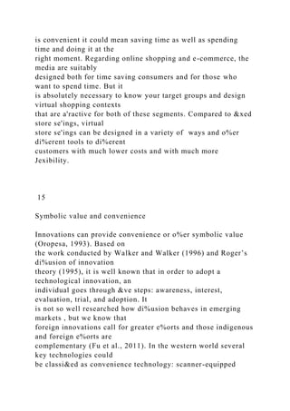is convenient it could mean saving time as well as spending
time and doing it at the
right moment. Regarding online shopping and e-commerce, the
media are suitably
designed both for time saving consumers and for those who
want to spend time. But it
is absolutely necessary to know your target groups and design
virtual shopping contexts
that are a'ractive for both of these segments. Compared to &xed
store se'ings, virtual
store se'ings can be designed in a variety of ways and o%er
di%erent tools to di%erent
customers with much lower costs and with much more
Jexibility.
15
Symbolic value and convenience
Innovations can provide convenience or o%er symbolic value
(Oropesa, 1993). Based on
the work conducted by Walker and Walker (1996) and Roger’s
di%usion of innovation
theory (1995), it is well known that in order to adopt a
technological innovation, an
individual goes through &ve steps: awareness, interest,
evaluation, trial, and adoption. It
is not so well researched how di%usion behaves in emerging
markets , but we know that
foreign innovations call for greater e%orts and those indigenous
and foreign e%orts are
complementary (Fu et al., 2011). In the western world several
key technologies could
be classi&ed as convenience technology: scanner-equipped
 