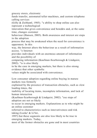 grocery stores, electronic
funds transfer, automated teller machines, and custom telephone
calling services
(Gilly & Zeithaml, 1985). "e ability to shop online can also
represent a technological
innovation that gives convenience and bene&ts and, at the same
time, changes customer
behaviour (Hansen, 2005). Both awareness and interest are steps
in the adoption
process that may be awakened when the need for convenience is
uppermost. In this
way, the Internet alters the behaviour as a result of information
access. "e Internet
provides individuals with an enormous amount of information
and the possibility of
comparing information (Kaufman-Scarborough & Lindquist,
2002). "is is also likely
to be the case in emerging markets, but there is also strong
evidence that other symbolic
values might be associated with convenience.
Low consumer adoption regarding online buying in mature
markets was formerly
explained by the presence of transaction obstacles, such as slow
loading times, the
inability of locating items, incomplete information, and lack of
human interaction
(Kaufman-Scarborough & Lindquist, 2002). "ese steps of
adoption are not so likely
to occur in emerging markets. Explanations as to who might be
an online customer
referred to characteristics such as innovativeness and risk
taking (Locke' & Li'ler,
1997) but these segments are also less likely to be true in
emerging markets. Today,
most of the former obstacles are gone and in most countries
 