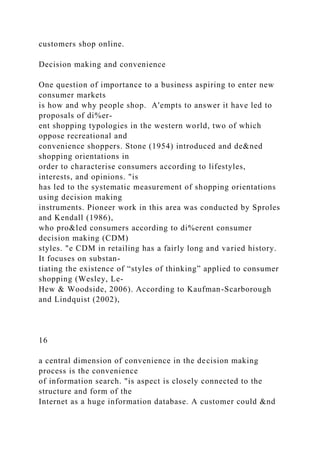 customers shop online.
Decision making and convenience
One question of importance to a business aspiring to enter new
consumer markets
is how and why people shop. A'empts to answer it have led to
proposals of di%er-
ent shopping typologies in the western world, two of which
oppose recreational and
convenience shoppers. Stone (1954) introduced and de&ned
shopping orientations in
order to characterise consumers according to lifestyles,
interests, and opinions. "is
has led to the systematic measurement of shopping orientations
using decision making
instruments. Pioneer work in this area was conducted by Sproles
and Kendall (1986),
who pro&led consumers according to di%erent consumer
decision making (CDM)
styles. "e CDM in retailing has a fairly long and varied history.
It focuses on substan-
tiating the existence of “styles of thinking” applied to consumer
shopping (Wesley, Le-
Hew & Woodside, 2006). According to Kaufman-Scarborough
and Lindquist (2002),
16
a central dimension of convenience in the decision making
process is the convenience
of information search. "is aspect is closely connected to the
structure and form of the
Internet as a huge information database. A customer could &nd
 