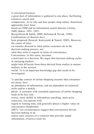 it convenient because
a great deal of information is gathered in one place, facilitating
extensive search and
comparisons. As to why and how people shop online, theoretical
approaches have been
based on CDM and on information search theories (Ariely,
2000; Bakos, 1991, 1997;
Brynjolfsson & Smith, 2000; Ho%man & Novak, 1996).
Combinations of theories have
been proposed (Senecal, Kalczynski & Nantel, 2005). However,
the centre of inter-
est remains directed to what online customers do in the
decision-making process, not
what they wish or require in terms of convenience.
Convenience, in this sense, becomes
a motivator to a decision. We argue that decision-making styles
in emerging markets
might look di%erent from those derived from studies in mature
markets in the western
world. "is is an important knowledge gap that needs to be
investigated.
"e speci&c context of online shopping assumes that consumers
act alone, have
an abundance of information, and are dependent on technical
skills and/or a mobile
phone. A customer with extended experience of online shopping
tends to be less risk-
averse, more skilful in information searching, more price
conscious, less patient with
regard to waiting time, and generally places a higher value on
convenience (Sundström,
2007). "ese circumstances suggest that convenience-driven
decision making in an
online store consists of a situation that provides ample
information, e%ective tools for
 