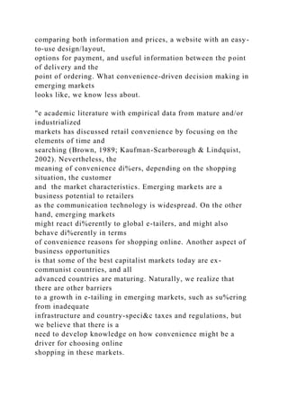 comparing both information and prices, a website with an easy-
to-use design/layout,
options for payment, and useful information between the point
of delivery and the
point of ordering. What convenience-driven decision making in
emerging markets
looks like, we know less about.
"e academic literature with empirical data from mature and/or
industrialized
markets has discussed retail convenience by focusing on the
elements of time and
searching (Brown, 1989; Kaufman-Scarborough & Lindquist,
2002). Nevertheless, the
meaning of convenience di%ers, depending on the shopping
situation, the customer
and the market characteristics. Emerging markets are a
business potential to retailers
as the communication technology is widespread. On the other
hand, emerging markets
might react di%erently to global e-tailers, and might also
behave di%erently in terms
of convenience reasons for shopping online. Another aspect of
business opportunities
is that some of the best capitalist markets today are ex-
communist countries, and all
advanced countries are maturing. Naturally, we realize that
there are other barriers
to a growth in e-tailing in emerging markets, such as su%ering
from inadequate
infrastructure and country-speci&c taxes and regulations, but
we believe that there is a
need to develop knowledge on how convenience might be a
driver for choosing online
shopping in these markets.
 