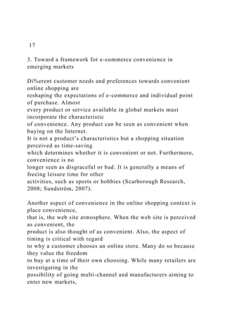 17
3. Toward a framework for e-commerce convenience in
emerging markets
Di%erent customer needs and preferences towards convenient
online shopping are
reshaping the expectations of e-commerce and individual point
of purchase. Almost
every product or service available in global markets must
incorporate the characteristic
of convenience. Any product can be seen as convenient when
buying on the Internet.
It is not a product’s characteristics but a shopping situation
perceived as time-saving
which determines whether it is convenient or not. Furthermore,
convenience is no
longer seen as disgraceful or bad. It is generally a means of
freeing leisure time for other
activities, such as sports or hobbies (Scarborough Research,
2008; Sundström, 2007).
Another aspect of convenience in the online shopping context is
place convenience,
that is, the web site atmosphere. When the web site is perceived
as convenient, the
product is also thought of as convenient. Also, the aspect of
timing is critical with regard
to why a customer chooses an online store. Many do so because
they value the freedom
to buy at a time of their own choosing. While many retailers are
investigating in the
possibility of going multi-channel and manufacturers aiming to
enter new markets,
 