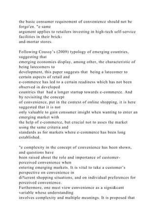 the basic consumer requirement of convenience should not be
forgo'en. "e same
argument applies to retailers investing in high-tech self-service
facilities in their brick-
and-mortar stores.
Following Coussy’s (2009) typology of emerging countries,
suggesting that
emerging economies display, among other, the characteristic of
being latecomers to
development, this paper suggests that being a latecomer to
certain aspects of retail and
e-commerce has led to a certain readiness which has not been
observed in developed
countries that had a longer startup towards e-commerce. And
by revisiting the concept
of convenience, put in the context of online shopping, it is here
suggested that it is not
only valuable to gain consumer insight when wanting to enter an
emerging market with
the help of e-commerce, but crucial not to asses the market
using the same criteria and
standards as for markets where e-commerce has been long
established.
"e complexity in the concept of convenience has been shown,
and questions have
been raised about the role and importance of customer-
perceived convenience when
entering emerging markets. It is vital to take a customer’s
perspective on convenience in
di%erent shopping situations, and on individual preferences for
perceived convenience.
Furthermore, one must view convenience as a signi&cant
variable whose understanding
involves complexity and multiple meanings. It is proposed that
 