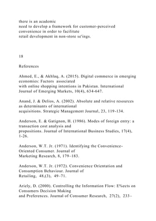 there is an academic
need to develop a framework for customer-perceived
convenience in order to facilitate
retail development in non-store se'ings.
18
References
Ahmed, E., & Akhlaq, A. (2015). Digital commerce in emerging
economies: Factors associated
with online shopping intentions in Pakistan. International
Journal of Emerging Markets, 10(4), 634-647.
Anand, J. & Delios, A. (2002). Absolute and relative resources
as determinants of international
acquisitions. Strategic Management Journal, 23, 119-134.
Anderson, E. & Gatignon, H. (1986). Modes of foreign entry: a
transaction cost analysis and
propositions. Journal of International Business Studies, 17(4),
1-26.
Anderson, W.T. Jr. (1971). Identifying the Convenience-
Oriented Consumer. Journal of
Marketing Research, 8, 179–183.
Anderson, W.T. Jr. (1972). Convenience Orientation and
Consumption Behaviour. Journal of
Retailing, 48,(3), 49–71.
Ariely, D. (2000). Controlling the Information Flow: E%ects on
Consumers Decision Making
and Preferences. Journal of Consumer Research, 27(2), 233–
 