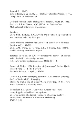 Journal, 21, 89-97.
Brynjolfsson, E. & Smith, M. (2000). Frictionless Commerce? A
Comparison of Internet and
Conventional Retailers. Management Science, 46(4), 563–585.
Buckley, P.J. & Casson, M.C. (1976). #e Future of the
Multinational Enterprise. Macmillan:
London.
Chen, N.H., & Hung, Y.W. (2015). Online shopping orientation
and purchase behavior for high
touch products. International Journal of Electronic Commerce
Studies, 6(2), 187-202.
Chiu, C.M., Wang, E. T., Fang, Y.H., & Huang, H.Y. (2014).
Understanding customers’ repeat
purchase intentions in B2C e‐commerce: the roles of utilitarian
value, hedonic value and perceived
risk. Information Systems Journal, 24(1), 85-114.
Copeland, M.T. (1923). Relation of Consumers’ Buying Habits
to Marketing Methods. Harvard
Business Review, 1(April), 282-289.
Coussy, J. (2009). Emerging countries: An a'empt at typology.
In C. Ja%relot (Ed.), Emerging
States: #e Wellspring of a New World Order (pp. 57–66). New
York: Columbia University Press.
Dabholkar, P.A. (1996). Consumer evaluations of new
technology-based self-service options:
an investigation of alternative models of service quality.
International Journal of Research in Marketing,
13(1), 29-51.
 