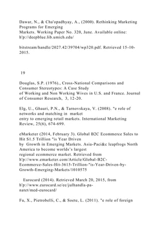Dawar, N., & Cha'opadhyay, A., (2000). Rethinking Marketing
Programs for Emerging
Markets. Working Paper No. 320, June. Available online:
h'p://deepblue.lib.umich.edu/
bitstream/handle/2027.42/39704/wp320.pdf. Retrieved 15-10-
2015.
19
Douglas, S.P. (1976)., Cross-National Comparisons and
Consumer Stereotypes: A Case Study
of Working and Non Working Wives in U.S. and France. Journal
of Consumer Research, 3, 12-20.
Elg, U., Ghauri, P.N., & Tarnovskaya, V. (2008). "e role of
networks and matching in market
entry to emerging retail markets. International Marketing
Review, 25(6), 674-699.
eMarketer (2014, February 3). Global B2C Ecommerce Sales to
Hit S1.5 Trillion "is Year Driven
by Growth in Emerging Markets. Asia-Paci&c leapfrogs North
America to become worlds’s largest
regional ecommerce market. Retrieved from
h'p://www.emarketer.com/Article/Global-B2C-
Ecommerce-Sales-Hit-3615-Trillion-"is-Year-Driven-by-
Growth-Emerging-Markets/1010575
Eurocard (2014). Retrieved March 20, 2015, from
h'p://www.eurocard.se/ec/julhandla-pa-
natet/med-eurocard/
Fu, X., Pietrobelli, C., & Soete, L. (2011). "e role of foreign
 
