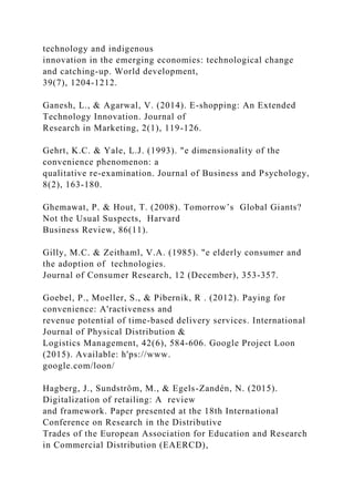 technology and indigenous
innovation in the emerging economies: technological change
and catching-up. World development,
39(7), 1204-1212.
Ganesh, L., & Agarwal, V. (2014). E-shopping: An Extended
Technology Innovation. Journal of
Research in Marketing, 2(1), 119-126.
Gehrt, K.C. & Yale, L.J. (1993). "e dimensionality of the
convenience phenomenon: a
qualitative re-examination. Journal of Business and Psychology,
8(2), 163-180.
Ghemawat, P. & Hout, T. (2008). Tomorrow’s Global Giants?
Not the Usual Suspects, Harvard
Business Review, 86(11).
Gilly, M.C. & Zeithaml, V.A. (1985). "e elderly consumer and
the adoption of technologies.
Journal of Consumer Research, 12 (December), 353-357.
Goebel, P., Moeller, S., & Pibernik, R . (2012). Paying for
convenience: A'ractiveness and
revenue potential of time-based delivery services. International
Journal of Physical Distribution &
Logistics Management, 42(6), 584-606. Google Project Loon
(2015). Available: h'ps://www.
google.com/loon/
Hagberg, J., Sundström, M., & Egels-Zandén, N. (2015).
Digitalization of retailing: A review
and framework. Paper presented at the 18th International
Conference on Research in the Distributive
Trades of the European Association for Education and Research
in Commercial Distribution (EAERCD),
 