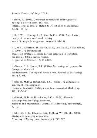 Rennes, France, 1-3 July, 2015.
Hansen, T. (2005). Consumer adoption of online grocery
buying: a discriminant analysis.
International Journal of Retail & Distribution Management,
33(2), 101-121.
Hill, C.W.L., Hwang, P., & Kim, W.C. (1990). An eclectic
theory of international market entry
mode. Strategic Management Journal 9, 93-104.
Hi', M.A., Ahlstrom, D., Dacin, M.T., Levitas, E., & Svobodina,
L. (2004). "e institutional
e%ects on strategic alliance partner selection in transition
economies: China versus Russia.
Organization Science, 15, 173-185.
Ho%man, D. & Novak, T.P. (1996). Marketing in Hypermedia
Computer Mediated
Environments: Conceptual Foundations. Journal of Marketing,
60(3) 50-68.
Holbrook, M.B. & Hirschman, E.C. (1982a). "e experiential
aspects of consumption:
consumer fantasies, feelings, and fun. Journal of Marketing,
9(2), 132-140.
Holbrook, M.B., & Hirschman, E.C. (1982b). Hedonic
consumption: Emerging concepts,
methods and propositions. Journal of Marketing, 45(summer),
92-101.
Hoskisson, R .E., Eden, L., Lau, C.M., & Wright, M. (2000).
Strategy in emerging economies.
Academy of Management Journal, 43, 249-267.
 