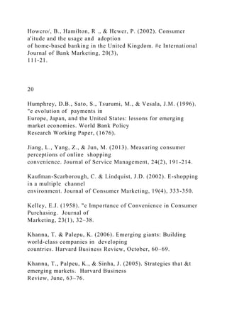 Howcro/, B., Hamilton, R ., & Hewer, P. (2002). Consumer
a'itude and the usage and adoption
of home-based banking in the United Kingdom. #e International
Journal of Bank Marketing, 20(3),
111-21.
20
Humphrey, D.B., Sato, S., Tsurumi, M., & Vesala, J.M. (1996).
"e evolution of payments in
Europe, Japan, and the United States: lessons for emerging
market economies. World Bank Policy
Research Working Paper, (1676).
Jiang, L., Yang, Z., & Jun, M. (2013). Measuring consumer
perceptions of online shopping
convenience. Journal of Service Management, 24(2), 191-214.
Kaufman-Scarborough, C. & Lindquist, J.D. (2002). E-shopping
in a multiple channel
environment. Journal of Consumer Marketing, 19(4), 333-350.
Kelley, E.J. (1958). "e Importance of Convenience in Consumer
Purchasing. Journal of
Marketing, 23(1), 32–38.
Khanna, T. & Palepu, K. (2006). Emerging giants: Building
world-class companies in developing
countries. Harvard Business Review, October, 60–69.
Khanna, T., Palpeu, K., & Sinha, J. (2005). Strategies that &t
emerging markets. Harvard Business
Review, June, 63–76.
 