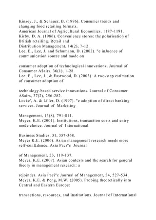 Kinsey, J., & Senauer, B. (1996). Consumer trends and
changing food retailing formats.
American Journal of Agricultural Economics, 1187-1191.
Kirby, D. A. (1986). Convenience stores: the polarisation of
British retailing. Retail and
Distribution Management, 14(2), 7-12.
Lee, E., Lee, J. and Schumann, D. (2002). "e inJuence of
communication source and mode on
consumer adoption of technological innovations. Journal of
Consumer A$airs, 36(1), 1-28.
Lee, E., Lee, J., & Eastwood, D. (2003). A two-step estimation
of consumer adoption of
technology-based service innovations. Journal of Consumer
A$airs, 37(2), 256-282.
Locke', A. & Li'ler, D. (1997). "e adoption of direct banking
services. Journal of Marketing
Management, 13(8), 791-811.
Meyer, K.E. (2001). Institutions, transaction costs and entry
mode choice. Journal of International
Business Studies, 31, 357-368.
Meyer K.E. (2006). Asian management research needs more
self-con&dence. Asia Paci"c Journal
of Management, 23, 119-137.
Meyer, K.E. (2007). Asian contexts and the search for general
theory in management research: a
rejoinder. Asia Paci"c Journal of Management, 24, 527-534.
Meyer, K.E. & Peng, M.W. (2005). Probing theoretically into
Central and Eastern Europe:
transactions, resources, and institutions. Journal of International
 