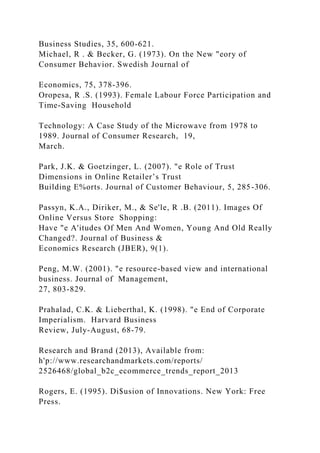 Business Studies, 35, 600-621.
Michael, R . & Becker, G. (1973). On the New "eory of
Consumer Behavior. Swedish Journal of
Economics, 75, 378-396.
Oropesa, R .S. (1993). Female Labour Force Participation and
Time-Saving Household
Technology: A Case Study of the Microwave from 1978 to
1989. Journal of Consumer Research, 19,
March.
Park, J.K. & Goetzinger, L. (2007). "e Role of Trust
Dimensions in Online Retailer’s Trust
Building E%orts. Journal of Customer Behaviour, 5, 285-306.
Passyn, K.A., Diriker, M., & Se'le, R .B. (2011). Images Of
Online Versus Store Shopping:
Have "e A'itudes Of Men And Women, Young And Old Really
Changed?. Journal of Business &
Economics Research (JBER), 9(1).
Peng, M.W. (2001). "e resource-based view and international
business. Journal of Management,
27, 803-829.
Prahalad, C.K. & Lieberthal, K. (1998). "e End of Corporate
Imperialism. Harvard Business
Review, July-August, 68-79.
Research and Brand (2013), Available from:
h'p://www.researchandmarkets.com/reports/
2526468/global_b2c_ecommerce_trends_report_2013
Rogers, E. (1995). Di$usion of Innovations. New York: Free
Press.
 