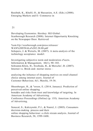 Rouibah, K., Khalil, O., & Hassanien, A.E. (Eds.) (2008).
Emerging Markets and E- Commerce in
21
Developing Economies. Hershey: IGI Global.
Scarborough Research (2008). Internet Opportunity Knocking
on the Newspaper Door. Retrieved
%om h'p://scarborough.com/press:releases/
WAN%20FINALa%202.20.08.pdf
Schepers, J. & Wetzels, M. (2007). A meta-analysis of the
technology acceptance model:
Investigating subjective norm and moderation e%ects.
Information & Management, 44(1), 90–103.
Schramm-Klein, H., Swoboda, B., & Morsche', D. (2007).
Internet vs. Brick-and- mortar stores –
analysing the inJuence of shopping motives on retail channel
choice among internet users. Journal of
Customer Behaviour, 6(1, March), 19-36.
Shoenberger, H., & "orson, E. (2014, January). Prediction of
perceived online shopping
bene&ts and risks from trust and knowledge of targeting. In
American Academy of Advertising.
Conference Proceedings (Online) (p. 155). American Academy
of Advertising.
Senecal, S., Kalczynski, P.J., & Nantel, J. (2005). Consumers
decision-making process and their
online shopping behaviour: a click stream analysis. Journal of
Business Research, 58, 1599-1608.
 