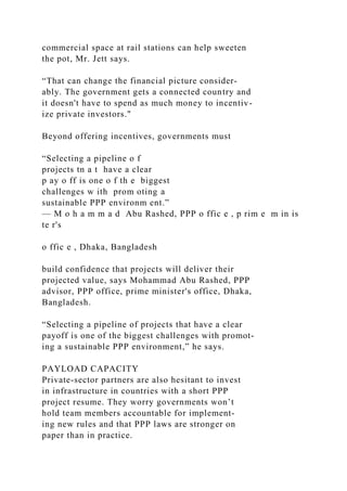 commercial space at rail stations can help sweeten
the pot, Mr. Jett says.
“That can change the financial picture consider­
ably. The government gets a connected country and
it doesn't have to spend as much money to incentiv-
ize private investors."
Beyond offering incentives, governments must
“Selecting a pipeline o f
projects tn a t have a clear
p ay o ff is one o f th e biggest
challenges w ith prom oting a
sustainable PPP environm ent.”
— M o h a m m a d Abu Rashed, PPP o ffic e , p rim e m in is
te r's
o ffic e , Dhaka, Bangladesh
build confidence that projects will deliver their
projected value, says Mohammad Abu Rashed, PPP
advisor, PPP office, prime minister's office, Dhaka,
Bangladesh.
“Selecting a pipeline of projects that have a clear
payoff is one of the biggest challenges with promot-
ing a sustainable PPP environment,” he says.
PAYLOAD CAPACITY
Private-sector partners are also hesitant to invest
in infrastructure in countries with a short PPP
project resume. They worry governments won’t
hold team members accountable for implement-
ing new rules and that PPP laws are stronger on
paper than in practice.
 