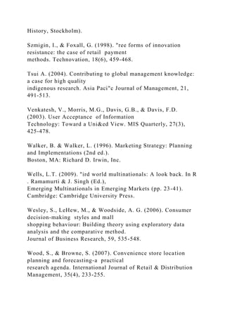 History, Stockholm).
Szmigin, I., & Foxall, G. (1998). "ree forms of innovation
resistance: the case of retail payment
methods. Technovation, 18(6), 459-468.
Tsui A. (2004). Contributing to global management knowledge:
a case for high quality
indigenous research. Asia Paci"c Journal of Management, 21,
491-513.
Venkatesh, V., Morris, M.G., Davis, G.B., & Davis, F.D.
(2003). User Acceptance of Information
Technology: Toward a Uni&ed View. MIS Quarterly, 27(3),
425-478.
Walker, B. & Walker, L. (1996). Marketing Strategy: Planning
and Implementations (2nd ed.).
Boston, MA: Richard D. Irwin, Inc.
Wells, L.T. (2009). "ird world multinationals: A look back. In R
. Ramamurti & J. Singh (Ed.),
Emerging Multinationals in Emerging Markets (pp. 23-41).
Cambridge: Cambridge University Press.
Wesley, S., LeHew, M., & Woodside, A. G. (2006). Consumer
decision-making styles and mall
shopping behaviour: Building theory using exploratory data
analysis and the comparative method.
Journal of Business Research, 59, 535-548.
Wood, S., & Browne, S. (2007). Convenience store location
planning and forecasting-a practical
research agenda. International Journal of Retail & Distribution
Management, 35(4), 233-255.
 