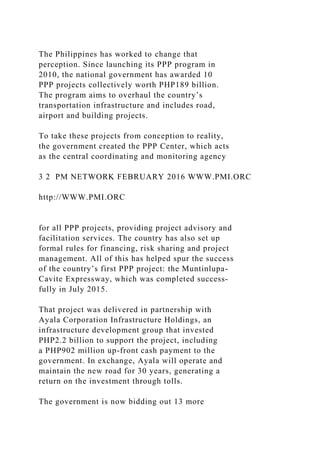 The Philippines has worked to change that
perception. Since launching its PPP program in
2010, the national government has awarded 10
PPP projects collectively worth PHP189 billion.
The program aims to overhaul the country’s
transportation infrastructure and includes road,
airport and building projects.
To take these projects from conception to reality,
the government created the PPP Center, which acts
as the central coordinating and monitoring agency
3 2 PM NETWORK FEBRUARY 2016 WWW.PMI.ORC
http://WWW.PMI.ORC
for all PPP projects, providing project advisory and
facilitation services. The country has also set up
formal rules for financing, risk sharing and project
management. All of this has helped spur the success
of the country’s first PPP project: the Muntinlupa-
Cavite Expressway, which was completed success-
fully in July 2015.
That project was delivered in partnership with
Ayala Corporation Infrastructure Holdings, an
infrastructure development group that invested
PHP2.2 billion to support the project, including
a PHP902 million up-front cash payment to the
government. In exchange, Ayala will operate and
maintain the new road for 30 years, generating a
return on the investment through tolls.
The government is now bidding out 13 more
 