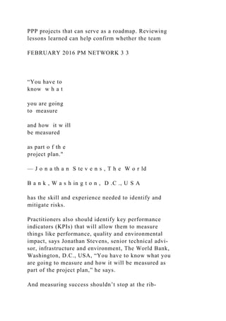 PPP projects that can serve as a roadmap. Reviewing
lessons learned can help confirm whether the team
FEBRUARY 2016 PM NETWORK 3 3
“You have to
know w h a t
you are going
to measure
and how it w ill
be measured
as part o f th e
project plan."
— J o n a th a n S te v e n s , T h e W o r ld
B a n k , W a s h in g t o n , D .C ., U S A
has the skill and experience needed to identify and
mitigate risks.
Practitioners also should identify key performance
indicators (KPIs) that will allow them to measure
things like performance, quality and environmental
impact, says Jonathan Stevens, senior technical advi-
sor, infrastructure and environment, The World Bank,
Washington, D.C., USA, “You have to know what you
are going to measure and how it will be measured as
part of the project plan,” he says.
And measuring success shouldn’t stop at the rib-
 