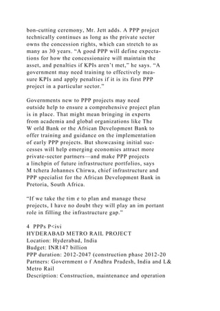 bon-cutting ceremony, Mr. Jett adds. A PPP project
technically continues as long as the private sector
owns the concession rights, which can stretch to as
many as 30 years. “A good PPP will define expecta­
tions for how the concessionaire will maintain the
asset, and penalties if KPIs aren’t met,” he says. “A
government may need training to effectively mea-
sure KPIs and apply penalties if it is its first PPP
project in a particular sector.”
Governments new to PPP projects may need
outside help to ensure a comprehensive project plan
is in place. That might mean bringing in experts
from academia and global organizations like The
W orld Bank or the African Development Bank to
offer training and guidance on the implementation
of early PPP projects. But showcasing initial suc-
cesses will help emerging economies attract more
private-sector partners—and make PPP projects
a linchpin of future infrastructure portfolios, says
M tchera Johannes Chirwa, chief infrastructure and
PPP specialist for the African Development Bank in
Pretoria, South Africa.
“If we take the tim e to plan and manage these
projects, I have no doubt they will play an im portant
role in filling the infrastructure gap.”
4 PPPs P<ivi
HYDERABAD METRO RAIL PROJECT
Location: Hyderabad, India
Budget: INR147 billion
PPP duration: 2012-2047 (construction phase 2012-20
Partners: Government o f Andhra Pradesh, India and L&
Metro Rail
Description: Construction, maintenance and operation
 