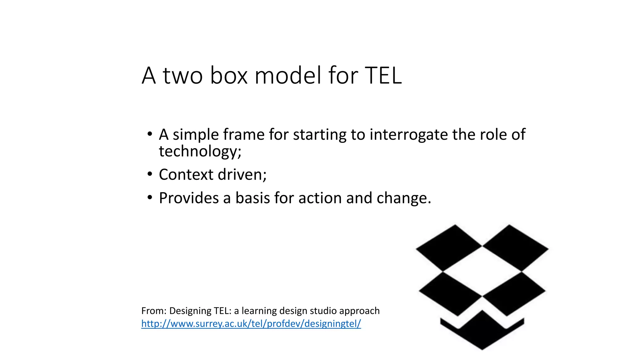 A two box model for TEL
• A simple frame for starting to interrogate the role of
technology;
• Context driven;
• Provides a basis for action and change.
From: Designing TEL: a learning design studio approach
http://www.surrey.ac.uk/tel/profdev/designingtel/