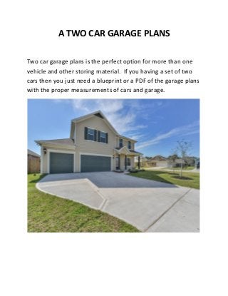 A TWO CAR GARAGE PLANS
Two car garage plans is the perfect option for more than one
vehicle and other storing material. If you having a set of two
cars then you just need a blueprint or a PDF of the garage plans
with the proper measurements of cars and garage.
 