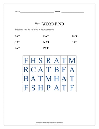 NAME___________________________________ DATE _______________________




                          “at” WORD FIND
Directions: Find the “at” word in the puzzle below.


BAT                                 HAT                             RAT

CAT                                 MAT                             SAT

FAT                                 PAT




           FHS RATM
           RCA T B F A
           BATMHA T
           FSH P AT F



                           Created by www.hawkinsacademy.webs.com
 