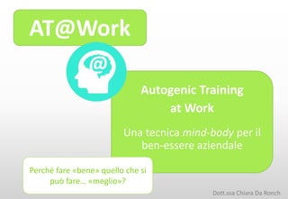 AT@Work
Autogenic Training
at Work
Una tecnica mind-body per il
ben-essere aziendale
@
Perché fare «bene» quello che si
può fare… «meglio»?
Dott.ssa Chiara Da Ronch
 