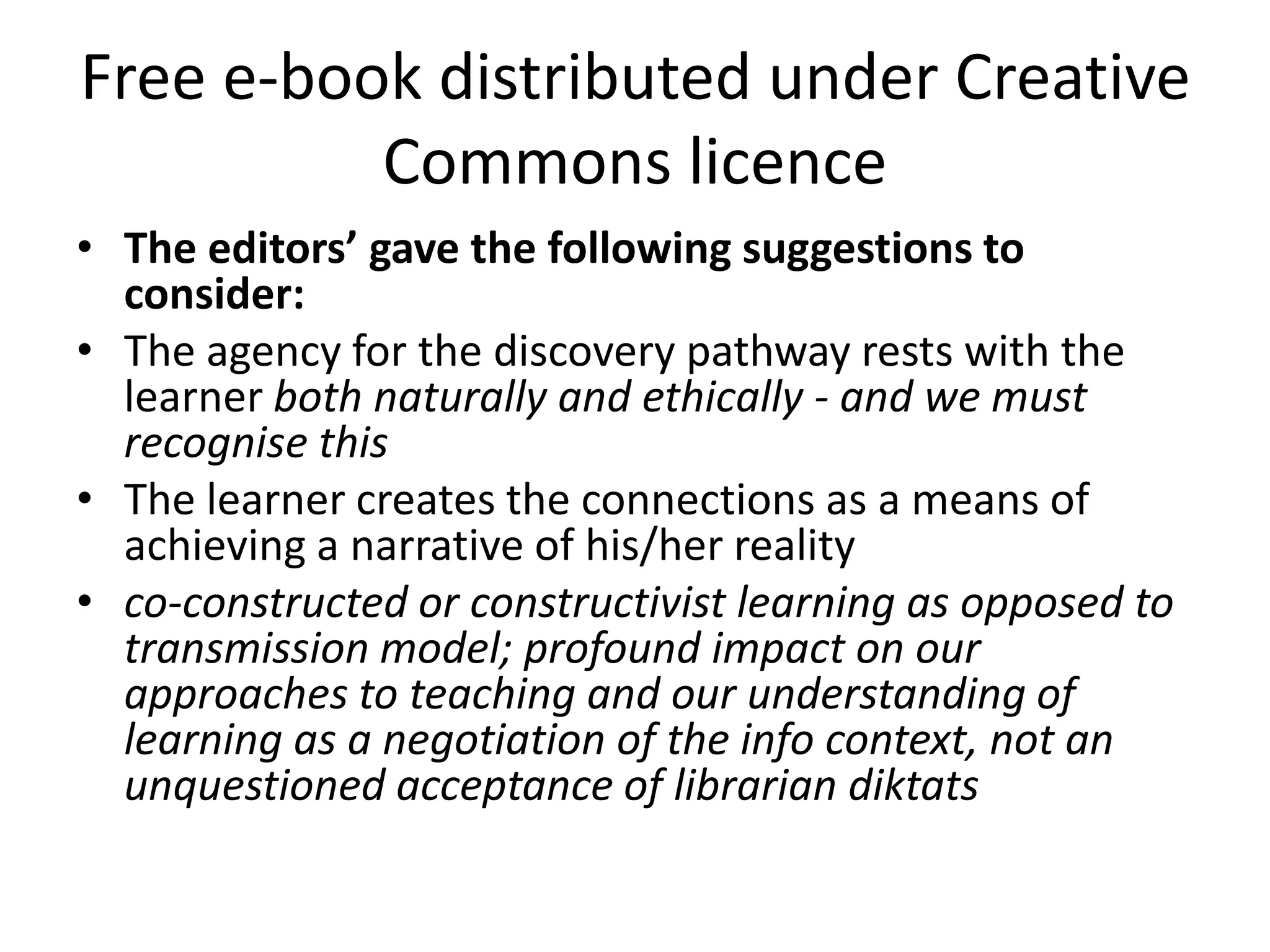 Free e-book distributed under Creative
          Commons licence
• The editors’ gave the following suggestions to
  consider:
• The agency for the discovery pathway rests with the
  learner both naturally and ethically - and we must
  recognise this
• The learner creates the connections as a means of
  achieving a narrative of his/her reality
• co-constructed or constructivist learning as opposed to
  transmission model; profound impact on our
  approaches to teaching and our understanding of
  learning as a negotiation of the info context, not an
  unquestioned acceptance of librarian diktats
 