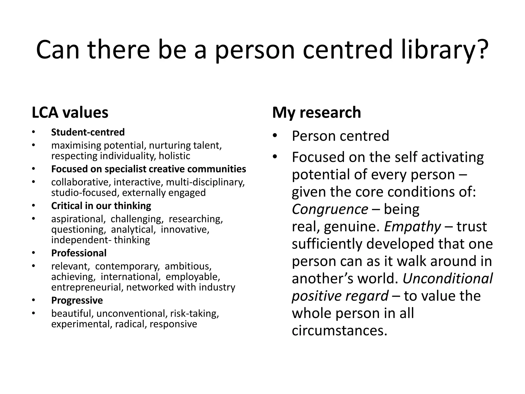 Can there be a person centred library?

LCA values                                             My research
•    Student-centred                                   • Person centred
•    maximising potential, nurturing talent,
     respecting individuality, holistic                • Focused on the self activating
•    Focused on specialist creative communities
•    collaborative, interactive, multi-disciplinary,
                                                         potential of every person –
     studio-focused, externally engaged                  given the core conditions of:
•    Critical in our thinking                            Congruence – being
•    aspirational, challenging, researching,
     questioning, analytical, innovative,                real, genuine. Empathy – trust
     independent- thinking                               sufficiently developed that one
•    Professional
•    relevant, contemporary, ambitious,                  person can as it walk around in
     achieving, international, employable,
     entrepreneurial, networked with industry
                                                         another’s world. Unconditional
•    Progressive                                         positive regard – to value the
•    beautiful, unconventional, risk-taking,             whole person in all
     experimental, radical, responsive
                                                         circumstances.
 