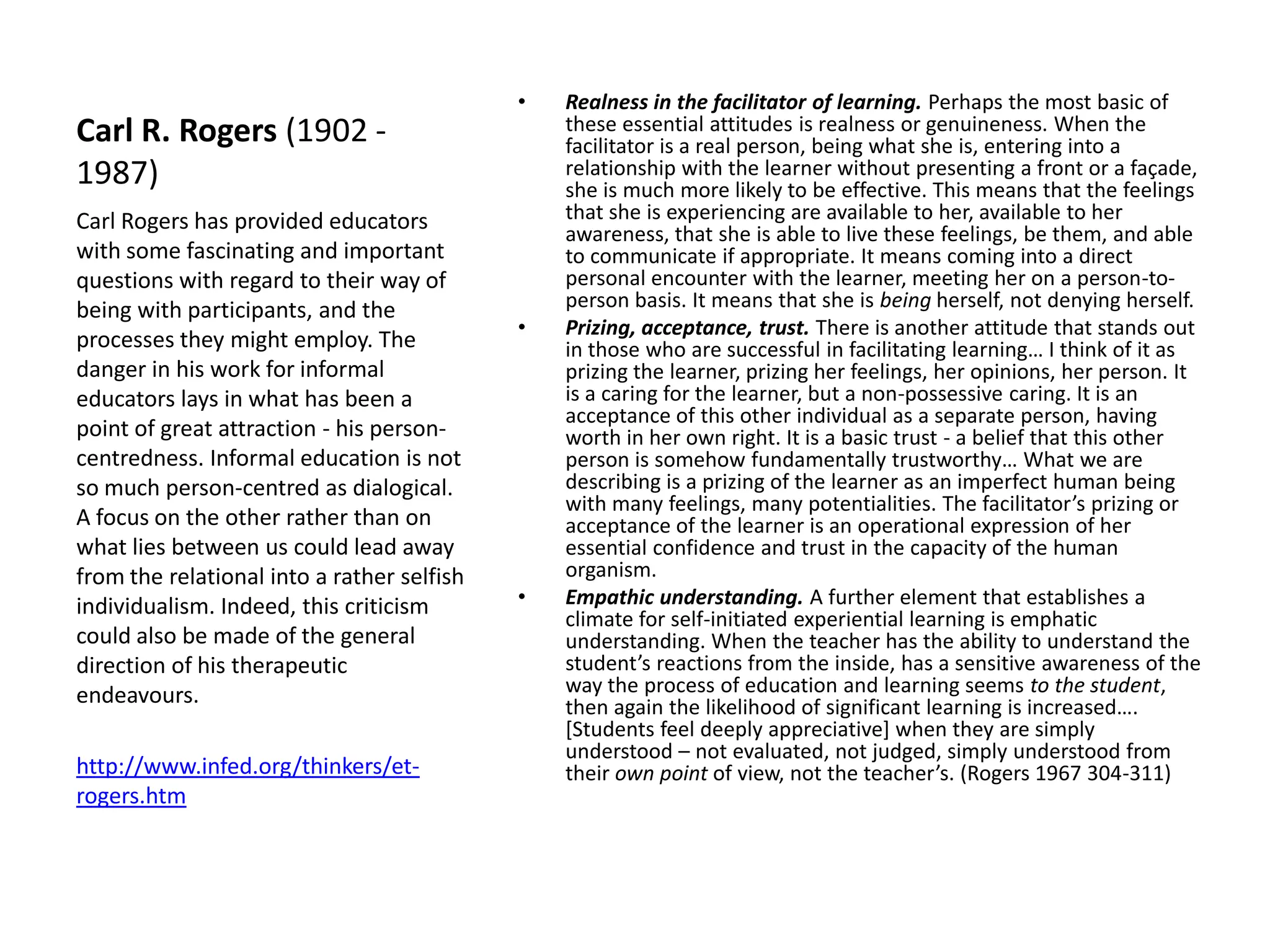 •   Realness in the facilitator of learning. Perhaps the most basic of
Carl R. Rogers (1902 -                          these essential attitudes is realness or genuineness. When the
                                                facilitator is a real person, being what she is, entering into a
1987)                                           relationship with the learner without presenting a front or a façade,
                                                she is much more likely to be effective. This means that the feelings
Carl Rogers has provided educators              that she is experiencing are available to her, available to her
                                                awareness, that she is able to live these feelings, be them, and able
with some fascinating and important             to communicate if appropriate. It means coming into a direct
questions with regard to their way of           personal encounter with the learner, meeting her on a person-to-
being with participants, and the                person basis. It means that she is being herself, not denying herself.
                                            •   Prizing, acceptance, trust. There is another attitude that stands out
processes they might employ. The                in those who are successful in facilitating learning… I think of it as
danger in his work for informal                 prizing the learner, prizing her feelings, her opinions, her person. It
educators lays in what has been a               is a caring for the learner, but a non-possessive caring. It is an
                                                acceptance of this other individual as a separate person, having
point of great attraction - his person-         worth in her own right. It is a basic trust - a belief that this other
centredness. Informal education is not          person is somehow fundamentally trustworthy… What we are
so much person-centred as dialogical.           describing is a prizing of the learner as an imperfect human being
                                                with many feelings, many potentialities. The facilitator’s prizing or
A focus on the other rather than on             acceptance of the learner is an operational expression of her
what lies between us could lead away            essential confidence and trust in the capacity of the human
from the relational into a rather selfish       organism.
individualism. Indeed, this criticism       •   Empathic understanding. A further element that establishes a
                                                climate for self-initiated experiential learning is emphatic
could also be made of the general               understanding. When the teacher has the ability to understand the
direction of his therapeutic                    student’s reactions from the inside, has a sensitive awareness of the
endeavours.                                     way the process of education and learning seems to the student,
                                                then again the likelihood of significant learning is increased….
                                                [Students feel deeply appreciative] when they are simply
                                                understood – not evaluated, not judged, simply understood from
http://www.infed.org/thinkers/et-               their own point of view, not the teacher’s. (Rogers 1967 304-311)
rogers.htm
 