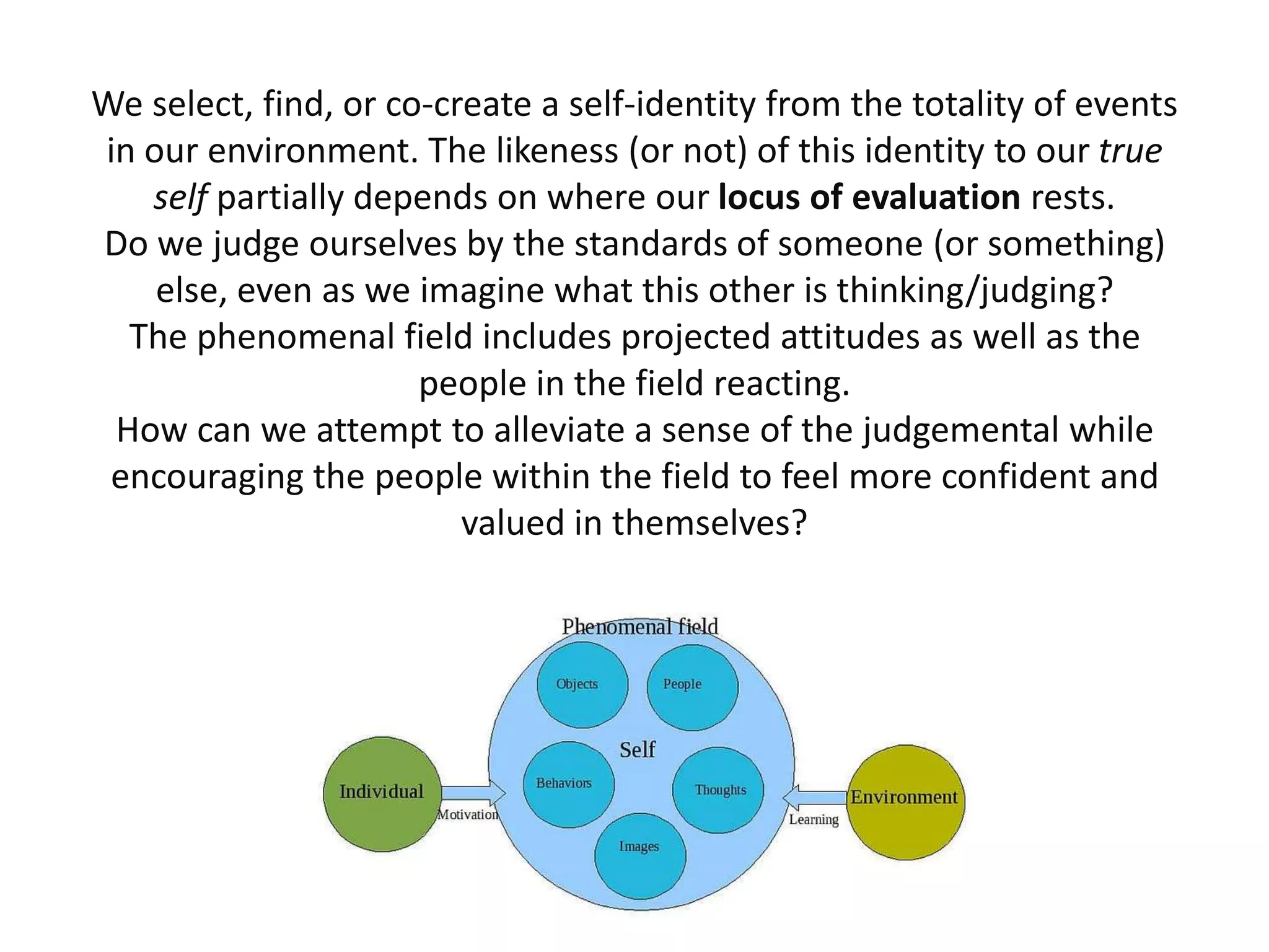 We select, find, or co-create a self-identity from the totality of events
in our environment. The likeness (or not) of this identity to our true
   self partially depends on where our locus of evaluation rests.
Do we judge ourselves by the standards of someone (or something)
    else, even as we imagine what this other is thinking/judging?
  The phenomenal field includes projected attitudes as well as the
                      people in the field reacting.
 How can we attempt to alleviate a sense of the judgemental while
 encouraging the people within the field to feel more confident and
                         valued in themselves?
 
