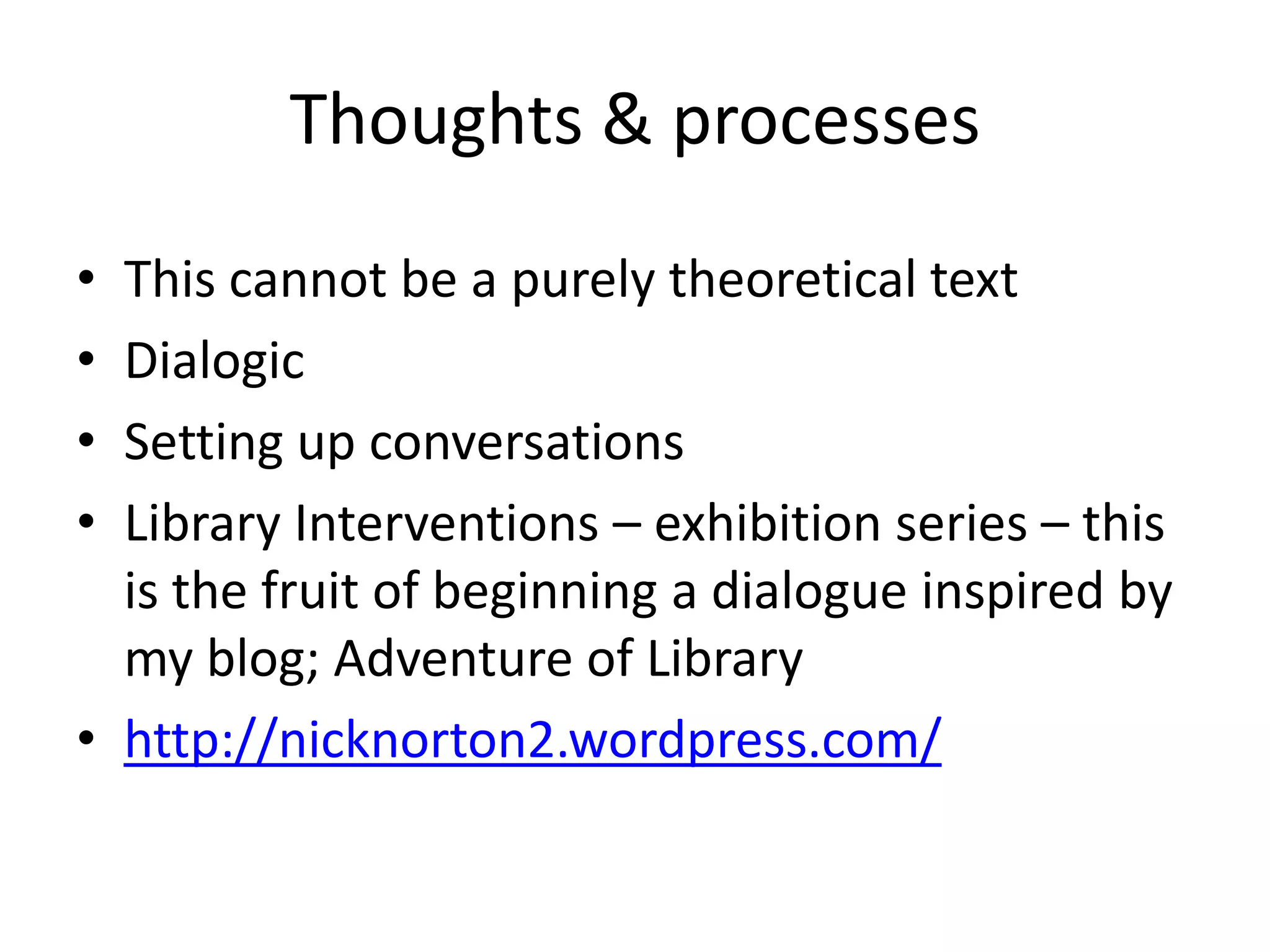 Thoughts & processes
• This cannot be a purely theoretical text
• Dialogic
• Setting up conversations
• Library Interventions – exhibition series – this
  is the fruit of beginning a dialogue inspired by
  my blog; Adventure of Library
• http://nicknorton2.wordpress.com/
 