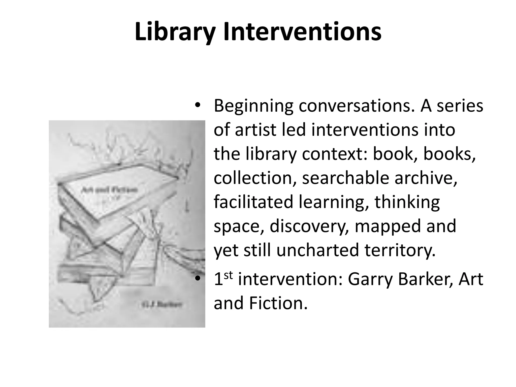 Library Interventions

     • Beginning conversations. A series
       of artist led interventions into
       the library context: book, books,
       collection, searchable archive,
       facilitated learning, thinking
       space, discovery, mapped and
       yet still uncharted territory.
     • 1st intervention: Garry Barker, Art
       and Fiction.
 