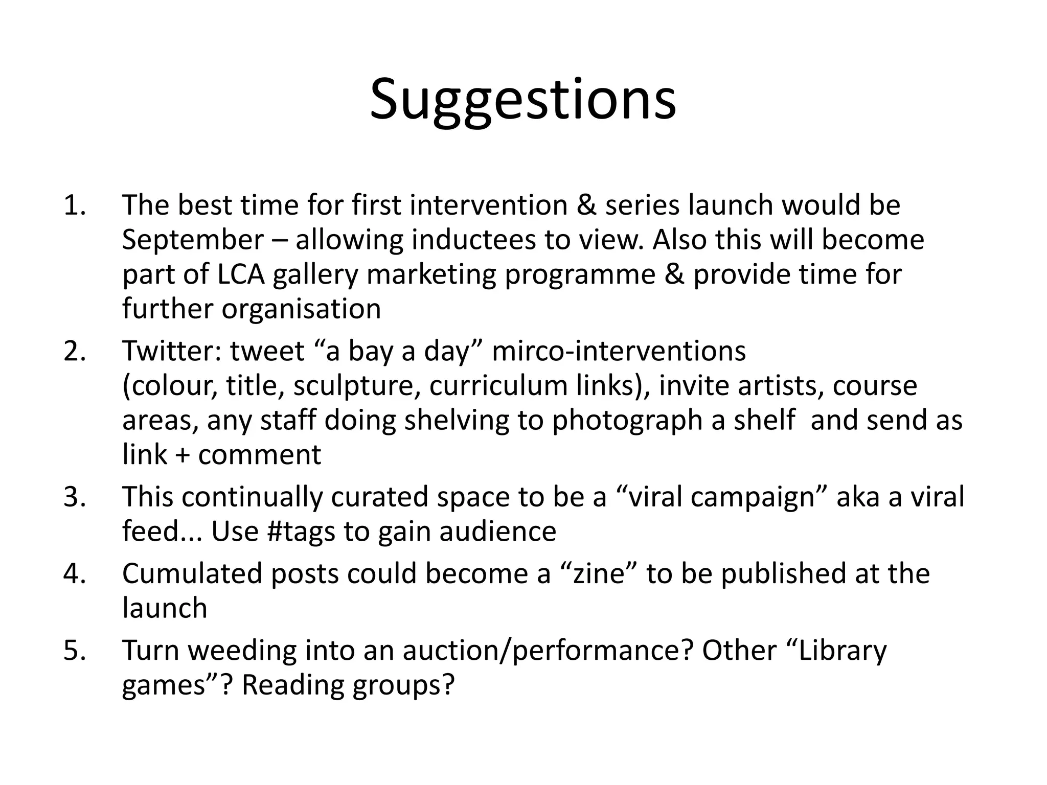 Suggestions
1.   The best time for first intervention & series launch would be
     September – allowing inductees to view. Also this will become
     part of LCA gallery marketing programme & provide time for
     further organisation
2.   Twitter: tweet “a bay a day” mirco-interventions
     (colour, title, sculpture, curriculum links), invite artists, course
     areas, any staff doing shelving to photograph a shelf and send as
     link + comment
3.   This continually curated space to be a “viral campaign” aka a viral
     feed... Use #tags to gain audience
4.   Cumulated posts could become a “zine” to be published at the
     launch
5.   Turn weeding into an auction/performance? Other “Library
     games”? Reading groups?
 