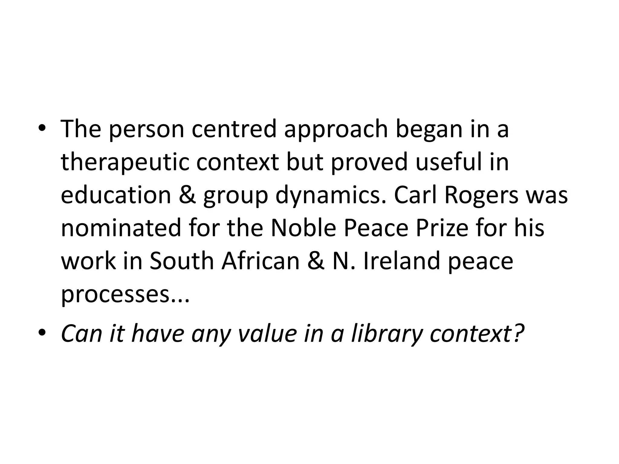 • The person centred approach began in a
  therapeutic context but proved useful in
  education & group dynamics. Carl Rogers was
  nominated for the Noble Peace Prize for his
  work in South African & N. Ireland peace
  processes...
• Can it have any value in a library context?
 