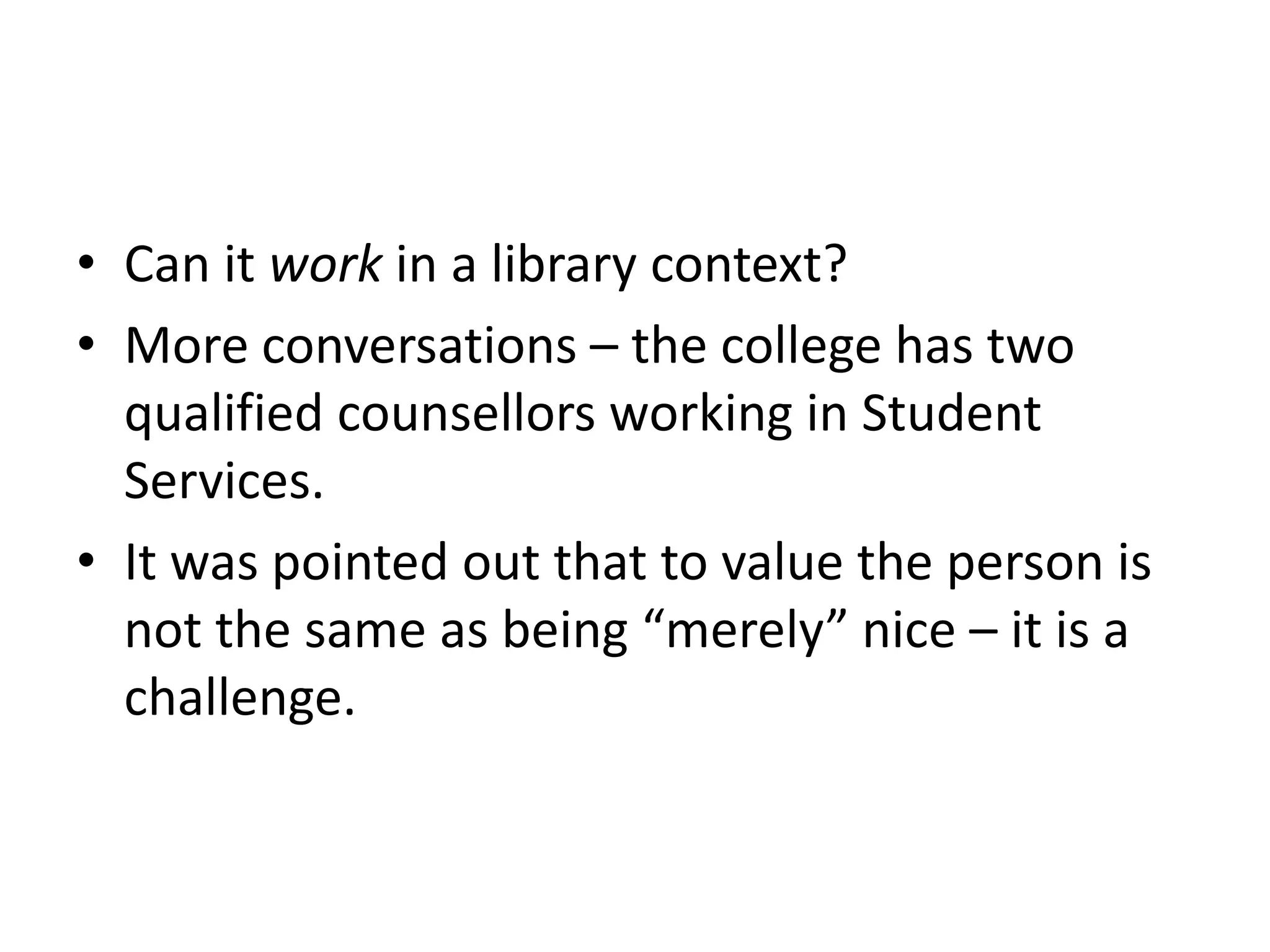 • Can it work in a library context?
• More conversations – the college has two
  qualified counsellors working in Student
  Services.
• It was pointed out that to value the person is
  not the same as being “merely” nice – it is a
  challenge.
 