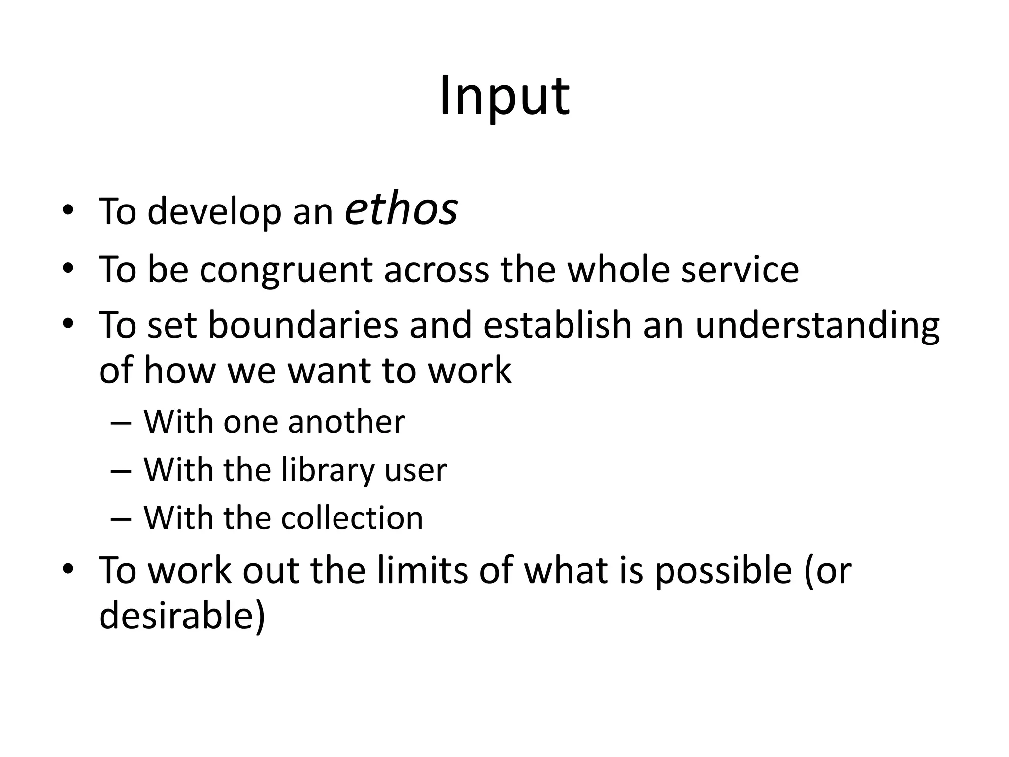 Input
• To develop an ethos
• To be congruent across the whole service
• To set boundaries and establish an understanding
  of how we want to work
   – With one another
   – With the library user
   – With the collection
• To work out the limits of what is possible (or
  desirable)
 