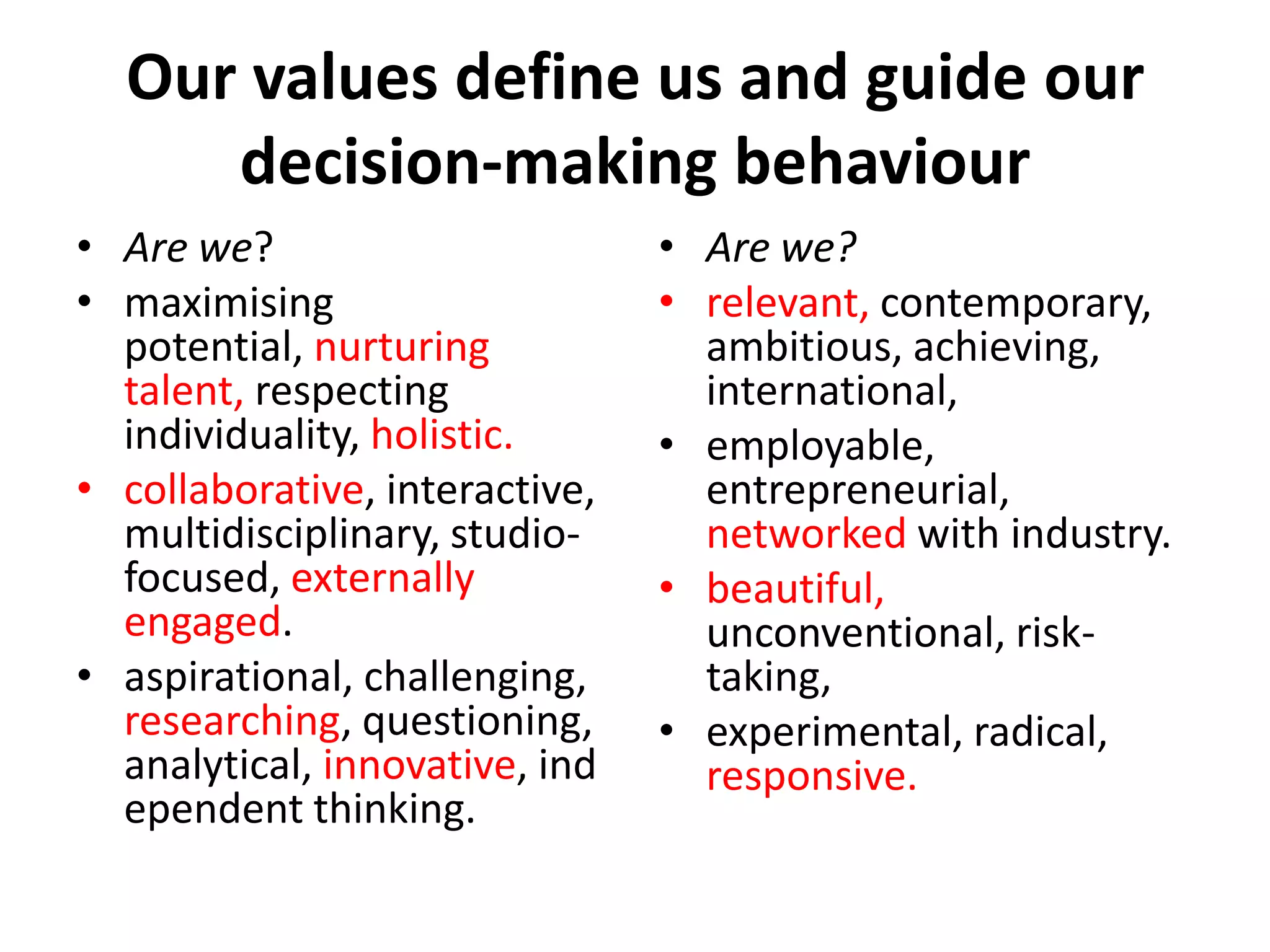 Our values define us and guide our
     decision-making behaviour
• Are we?                       • Are we?
• maximising                    • relevant, contemporary,
  potential, nurturing            ambitious, achieving,
  talent, respecting              international,
  individuality, holistic.      • employable,
• collaborative, interactive,     entrepreneurial,
  multidisciplinary, studio-      networked with industry.
  focused, externally           • beautiful,
  engaged.                        unconventional, risk-
• aspirational, challenging,      taking,
  researching, questioning,     • experimental, radical,
  analytical, innovative, ind     responsive.
  ependent thinking.
 