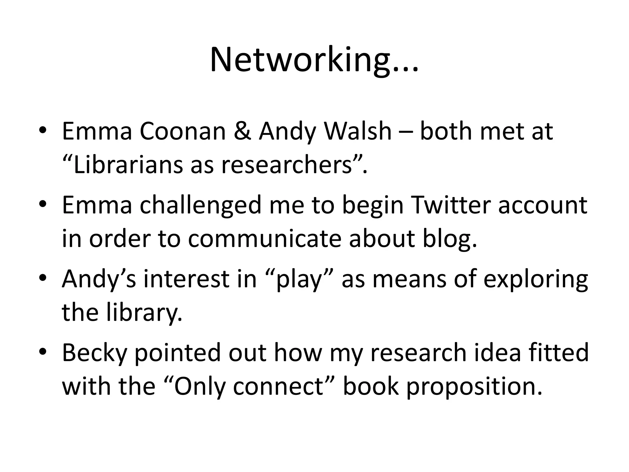 Networking...
• Emma Coonan & Andy Walsh – both met at
  “Librarians as researchers”.
• Emma challenged me to begin Twitter account
  in order to communicate about blog.
• Andy’s interest in “play” as means of exploring
  the library.
• Becky pointed out how my research idea fitted
  with the “Only connect” book proposition.
 