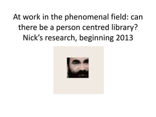 At work in the phenomenal field: can
 there be a person centred library?
   Nick’s research, beginning 2013
 