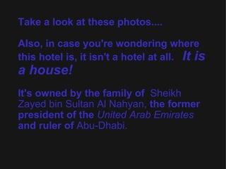 Take a look at these photos.... Also, in case you're wondering where this hotel is, it isn't a hotel at all.    It is a house!   It's owned by the family of   Sheikh Zayed bin Sultan Al   Nahyan,  the former president of the  United Arab Emirates  and ruler of  Abu-Dhabi.   