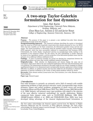 A two-step Taylor-Galerkin
formulation for fast dynamics
Izian Abd. Karim
Department of Civil Engineering, Universiti Putra Malaysia,
Serdang, Malaysia, and
Chun Hean Lee, Antonio J. Gil and Javier Bonet
College of Engineering, Swansea University, Swansea, UK
Abstract
Purpose – The purpose of this paper is to present a new stabilised low-order finite element
methodology for large strain fast dynamics.
Design/methodology/approach – The numerical technique describing the motion is formulated
upon the mixed set of first-order hyperbolic conservation laws already presented by Lee et al. (2013)
where the main variables are the linear momentum, the deformation gradient tensor and the total
energy. The mixed formulation is discretised using the standard explicit two-step Taylor-Galerkin
(2TG) approach, which has been successfully employed in computational fluid dynamics (CFD).
Unfortunately, the results display non-physical spurious (or hourglassing) modes, leading to the
breakdown of the numerical scheme. For this reason, the 2TG methodology is further improved
by means of two ingredients, namely a curl-free projection of the deformation gradient tensor and the
inclusion of an additional stiffness stabilisation term.
Findings – A series of numerical examples are carried out drawing key comparisons between the
proposed formulation and some other recently published numerical techniques.
Originality/value – Both velocities (or displacements) and stresses display the same rate of
convergence, which proves ideal in the case of industrial applications where low-order discretisations tend
to be preferred. The enhancements introduced in this paper enable the use of linear triangular (or bilinear
quadrilateral) elements in two dimensional nearly incompressible dynamics applications without locking
difficulties. In addition, an artificial viscosity term has been added into the formulation to eliminate the
appearance of spurious oscillations in the vicinity of sharp spatial gradients induced by shocks.
Keywords Finite element method, Conservation laws, Fast dynamics, Low order, Riemann solver,
Taylor-Galerkin
Paper type Research paper
1 Introduction
Fast solid dynamics is currently an extremely active field of research with notable
engineering problems of high practical relevance: nearly incompressible large strains
dynamics, impact and contact problems, propagation of shock waves and moving
boundaries (Bonet and Wood, 2008; Bower, 2010; Toro, 2006; Leveque, 2002; Belytschko
et al., 2000). Industry still presents many open problems with regard to the selection
of the most effective numerical methodology for specific applications. Modern
commercial finite element codes, such as LS-DYNA3D (Hallquist, 1998, 2003),
ABAQUS/explicit (Hibbitt et al., 2000) and PAM-CRASH (Pam, 2002), have been
developed taking advantage of the classical displacement-based formulation in
The current issue and full text archive of this journal is available at
www.emeraldinsight.com/0264-4401.htm
Received 21 December 2012
Revised 30 May 2013
Accepted 5 June 2013
Engineering Computations:
International Journal for
Computer-Aided Engineering and
Software
Vol. 31 No. 3, 2014
pp. 366-387
r Emerald Group Publishing Limited
0264-4401
DOI 10.1108/EC-12-2012-0319
The first author acknowledges the financial support received from the Ministry of Higher
Education (Malaysia) and the University of Putra Malaysia (Serdang). The third author
acknowledges the financial support received through “The Leverhulme Prize” awarded by The
Leverhulme Trust, United Kingdom.
366
EC
31,3
 