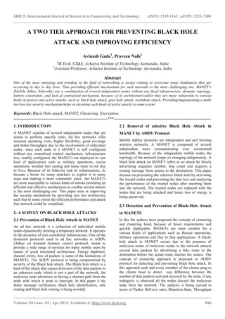 IJRET: International Journal of Research in Engineering and Technology eISSN: 2319-1163 | pISSN: 2321-7308
_______________________________________________________________________________________
Volume: 04 Issue: 04 | Apr-2015, Available @ http://www.ijret.org 810
A TWO TIER APPROACH FOR PREVENTING BLACK HOLE
ATTACK AND IMPROVING EFFICIENCY
Avinash Gada1
, Praveen Naik2
1
M.Tech, CS&E, Acharya Institute of Technology, karnataka, India
2
Assistant Professor, Acharya Institute of Technology, karnataka, India
Abstract
One of the most emerging and trending in the field of networking is secure routing to overcome many hindrances that are
occurring in day to day lives. Thus providing efficient mechanisms for such networks is the most challenging one. MANET’s
(Mobile Adhoc Networks) are a combination of several independent nodes without any fixed infrastructure, dynamic topology,
battery constraints, and lack of centralized mechanism, because of its architecture/outlier they are more vulnerable to various
kinds of passive and active attacks, such as black hole attack, grey hole attack, wormhole attack. Providing/Implementing a multi
tier/two tier security mechanism helps in elevating such kinds of active attacks to some extent.
Keywords: Black Hole attack, MANET, Clustering, Encryption.
--------------------------------------------------------------------***----------------------------------------------------------------------
1. INTRODUCTION
A MANET consists of several independent nodes that are
aimed to perform specific tasks Ad hoc networks offer
minimal operating costs, higher flexibility, good coverage
and better throughput due to the involvement of individual
nodes. since each node in a MANET is self configured
without any centralized control mechanism, infrastructure
less, readily configured, the MANETs are deployed in vast
kind of applications such as military operations, rescue
operations, weather fore casting and many more in our day
to lives. Because of its behavior and its infrastructure, its
became a boom for many attackers to exploit it in many
ways and making it more vulnerable, since the MANETs
are more susceptible to various kinds of attacks providing an
efficient and effective mechanisms to combat several attacks
is the most challenging one. This paper aims at improving
the security mechanism by providing two tier architecture
such that to some extent the efficient performance and attack
free network could be visualized.
2. A SURVEY ON BLACK HOLE ATTACKS
2.1 Prevention of Black Hole Attack in MANET
An ad hoc network is a collection of individual mobile
nodes dynamically forming a temporary network. It operates
in the presence of non centralized infrastructure. One of the
dominant protocols used in ad hoc networks is AODV
(Adhoc on demand distance vector) protocol, meant to
provide a wide range of services for many mobile users by
means of good structured architecture. Energy depletion,
channel errors, loss of packets is some of the limitations of
MANETs. The AODV protocol is being compromised by
security of the Black hole attack. The Black hole attack is a
kind of the attack that causes diversion of the data packets to
an unknown node which is not a part of the network, the
malicious node advertises as having a shortest path from the
node with which it want to intercept. In this paper it the
faster message verification, black hole identification, safe
routing and black hole routing is being avoided.
2.2 Removal of selective Black Hole Attack in
MANET by AODV Protocol
Mobile AdHoc networks are independent and self forming
wireless networks. A MANET is composed of several
independent users communicating over constrained
bandwidth. Because of the independent mobile nodes the
topology of the network keeps on changing indigenously. A
black hole attack on MANET refers to an attack by falsely
advertising sequence number, hop count and acquires a
routing message from source to the destination. This paper
focuses on preventing the selective black hole by activating
the trusted nodes and preventing the data loss and analyzing
the performance of the trusted nodes after inserting them
into the network. The trusted nodes are replaced with the
nodes that are being attacked and hence loss of energy is
being preserved.
2.3 Detection and Prevention of Black-Hole Attack
in MANETS
In this the authors have proposed the concept of clustering
and clustering head, because of fewer requirements and
quickly deployable, MANETs are most suitable for a
various kinds of applications such as Rescue operations,
Military operations and Day to Day applications. A black-
hole attack in MANET occurs due to the presence of
malicious nodes of malicious nodes in the network attracts
several data packets by advertising a fake route to the
destination before the actual route reaches the source. The
concept of clustering approach is proposed in AODV
protocol for detecting and preventing black hole attack. In
this approach each and every member of the cluster ping to
the cluster head to detect any difference between the
number of data packets sent and received by the node, if any
ambiguity is observed all the nodes discard the malicious
node from the network. The analysis is being carried in
terms of Packet Delivery ratio, Detection Rate, Throughput
 