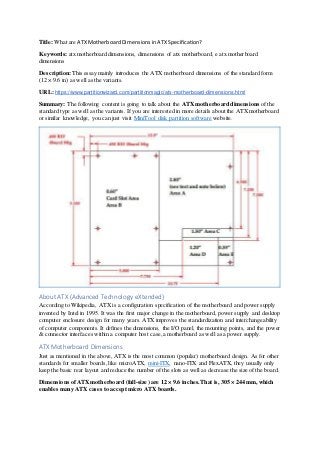 Title: What are ATXMotherboardDimensionsin ATX Specification?
Keywords: atx motherboard dimensions, dimensions of atx motherboard, e atx motherboard
dimensions
Description: This essay mainly introduces the ATX motherboard dimensions of the standard form
(12 × 9.6 in) as well as the variants.
URL: https://www.partitionwizard.com/partitionmagic/atx-motherboard-dimensions.html
Summary: The following content is going to talk about the ATXmotherboard dimensions of the
standard type as well as the variants. If you are interested in more details about the ATXmotherboard
or similar knowledge, you can just visit MiniTool disk partition software website.
About ATX (Advanced Technology eXtended)
According to Wikipedia, ATX is a configuration specification of the motherboard and power supply
invented by Intel in 1995. It was the first major change in the motherboard, power supply and desktop
computer enclosure design for many years. ATX improves the standardization and interchangeability
of computer components. It defines the dimensions, the I/O panel, the mounting points, and the power
& connector interfaces within a computer host case,a motherboard as well as a power supply.
ATX Motherboard Dimensions
Just as mentioned in the above, ATX is the most common (popular) motherboard design. As for other
standards for smaller boards, like microATX, mini-ITX, nano-ITX and FlexATX, they usually only
keep the basic rear layout and reduce the number of the slots as well as decrease the size of the board.
Dimensions ofATXmotherboard (full-size) are 12 × 9.6 inches. That is, 305 × 244 mm, which
enables many ATX cases to accept micro ATXboards.
 