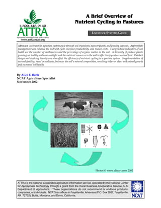 ATTRA is the national sustainable agriculture information service, operated by the National Center
for Appropriate Technology through a grant from the Rural Business-Cooperative Service, U.S.
Department of Agriculture. These organizations do not recommend or endorse products,
companies, or individuals. NCAT has offices in Fayetteville, Arkansas (P.O. Box 3657, Fayetteville,
AR 72702), Butte, Montana, and Davis, California.
Abstract: Nutrients in a pasture system cycle through soil organisms, pasture plants, and grazing livestock. Appropriate
management can enhance the nutrient cycle, increase productivity, and reduce costs. Two practical indicators of soil
health are the number of earthworms and the percentage of organic matter in the soil. A diversity of pasture plants
growing on healthy soils use sunlight and the nutrient resources in the soil to effectively produce animal feed. Paddock
design and stocking density can also affect the efficiency of nutrient cycling in a pasture system. Supplementation of
natural fertility, based on soil tests, balances the soil’s mineral composition, resulting in better plant and animal growth
and increased soil health.
A Brief OverA Brief OverA Brief OverA Brief OverA Brief Overview ofview ofview ofview ofview of
Nutrient Cycling in PNutrient Cycling in PNutrient Cycling in PNutrient Cycling in PNutrient Cycling in Pasturesasturesasturesasturesastures
By Alice E. Beetz
NCAT Agriculture Specialist
November 2002
LIVESTOCK SYSTEMS GUIDE
Photos © www.clipart.com 2002
 