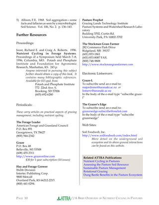 //A BRIEF OVERVIEW OF NUTRIENT CYCLING IN PASTURESPAGE 10
5) Allison, F.E. 1968. Soil aggregation—some
facts and fallacies as seen by a microbiologist.
Soil Science. Vol. 106, No. 2. p. 136–143.
Further Resources
Proceedings:
Joost, Richard E. and Craig A. Roberts. 1996.
Nutrient Cycling in Forage Systems.
Proceedings of a Symposium held March 7–8,
1996, Columbia, MO. Potash and Phosphate
Institute and Foundation for Agronomic
Research, Manhattan, KS. 243 p.
Anyone interested in pursuing this subject
further should obtain a copy of this book. It
contains many bibliographic references.
Available for $15 ppd. from:
Potash and Phosphate Institute
772 22nd Ave. S.
Brooking, SD 57006
(605) 692-6280
Periodicals:
These carry articles on practical aspects of grazing
management, including nutrient cycling.
The Forage Leader
American Forage and Grassland Council
P.O. Box 891
Georgetown, TX 78627
(800) 944-2342
Graze
P.O. Box 48
Belleville, WI 53508
(608) 455-3311
http://www.grazeonline.com
$30 for 1-year subscription (10 issues)
Hay and Forage Grower
Webb Division
Intertec Publishing Corp.
9800 Metcalf
Overland Park, KS 66212-2215
(800) 441-0294.
Pasture Prophet
Grazing Lands Technology Institute
Pasture Systems and Watershed Research Labo-
ratory
Building 3702, Curtin Rd.
University Park, PA 16802-3702
The Stockman Grass Farmer
282 Commerce Park Drive
Ridgeland, MS 39157
(601) 853-1861
(601) 853-8087 FAX.
(800) 748-9808
http://www.stockmangrassfarmer.com
Electronic Listservers:
Graze-L
To subscribe send an e-mail to:
majordomo@taranaki.ac.nz or
listserv@taranaki.ac.nz
In the body of the e-mail type “subscribe graze-
l”
The Grazer’s Edge
To subscribe send an e-mail to:
grazersedge-subscribe@onelist.com
In the body of the e-mail type “subscribe
grazersedge”
Web Sites:
Soil Foodweb, Inc.
http://www.soilfoodweb.com/index.html
More detail on the underground soil
ecosystem and its above-ground interactions
can be found on this website.
Related ATTRA Publications
Nutrient Cycling in Pastures
Assessing the Pasture Soil Resource
Sustainable Pasture Management
Rotational Grazing
Dung Beetle Benefits in the Pasture Ecosystem
 