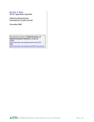 //A BRIEF OVERVIEW OF NUTRIENT CYCLING IN PASTURES PAGE 11
By Alice E. Beetz
NCAT Agriculture Specialist
Edited by Richard Earles
Formatted by Cynthia Arnold
November 2002
The electronic version of A Brief Overview of
Nutrient Cycling in Pastures is located at:
HTML
http://www.attra.ncat.org/attra-pub/nutcycle.html
PDF
http://www.attra.ncat.org/attra-pub/PDF/nutcycle.pdf
 
