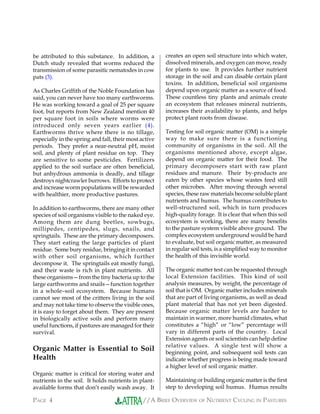 //A BRIEF OVERVIEW OF NUTRIENT CYCLING IN PASTURESPAGE 4
creates an open soil structure into which water,
dissolved minerals, and oxygen can move, ready
for plants to use. It provides further nutrient
storage in the soil and can disable certain plant
toxins. In addition, beneficial soil organisms
depend upon organic matter as a source of food.
These countless tiny plants and animals create
an ecosystem that releases mineral nutrients,
increases their availability to plants, and helps
protect plant roots from disease.
Testing for soil organic matter (OM) is a simple
way to make sure there is a functioning
community of organisms in the soil. All the
organisms mentioned above, except algae,
depend on organic matter for their food. The
primary decomposers start with raw plant
residues and manure. Their by-products are
eaten by other species whose wastes feed still
other microbes. After moving through several
species, these raw materials become soluble plant
nutrients and humus. The humus contributes to
well-structured soil, which in turn produces
high-quality forage. It is clear that when this soil
ecosystem is working, there are many benefits
to the pasture system visible above ground. The
complex ecosystem underground would be hard
to evaluate, but soil organic matter, as measured
in regular soil tests, is a simplified way to monitor
the health of this invisible world.
The organic matter test can be requested through
local Extension facilities. This kind of soil
analysis measures, by weight, the percentage of
soil that is OM. Organic matter includes minerals
that are part of living organisms, as well as dead
plant material that has not yet been digested.
Because organic matter levels are harder to
maintain in warmer, more humid climates, what
constitutes a “high” or “low” percentage will
vary in different parts of the country. Local
Extension agents or soil scientists can help define
relative values. A single test will show a
beginning point, and subsequent soil tests can
indicate whether progress is being made toward
a higher level of soil organic matter.
Maintaining or building organic matter is the first
step to developing soil humus. Humus results
be attributed to this substance. In addition, a
Dutch study revealed that worms reduced the
transmission of some parasitic nematodes in cow
pats (3).
As Charles Griffith of the Noble Foundation has
said, you can never have too many earthworms.
He was working toward a goal of 25 per square
foot, but reports from New Zealand mention 40
per square foot in soils where worms were
introduced only seven years earlier (4).
Earthworms thrive where there is no tillage,
especially in the spring and fall, their most active
periods. They prefer a near-neutral pH, moist
soil, and plenty of plant residue on top. They
are sensitive to some pesticides. Fertilizers
applied to the soil surface are often beneficial,
but anhydrous ammonia is deadly, and tillage
destroys nightcrawler burrows. Efforts to protect
and increase worm populations will be rewarded
with healthier, more productive pastures.
In addition to earthworms, there are many other
species of soil organisms visible to the naked eye.
Among them are dung beetles, sowbugs,
millipedes, centipedes, slugs, snails, and
springtails. These are the primary decomposers.
They start eating the large particles of plant
residue. Some bury residue, bringing it in contact
with other soil organisms, which further
decompose it. The springtails eat mostly fungi,
and their waste is rich in plant nutrients. All
these organisms—from the tiny bacteria up to the
large earthworms and snails—function together
in a whole–soil ecosystem. Because humans
cannot see most of the critters living in the soil
and may not take time to observe the visible ones,
it is easy to forget about them. They are present
in biologically active soils and perform many
useful functions, if pastures are managed for their
survival.
Organic Matter is Essential to Soil
Health
Organic matter is critical for storing water and
nutrients in the soil. It holds nutrients in plant-
available forms that don’t easily wash away. It
 