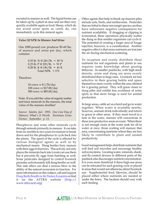 //A BRIEF OVERVIEW OF NUTRIENT CYCLING IN PASTURESPAGE 6
excreted in manure as well. The liquid forms can
be taken up by a plant at once and are then very
quickly available again as food. Sheep, which do
not avoid urine spots as cattle do, can
immediately cycle this mineral again.
Phosphorus and some other minerals cycle
through animals primarily in manure. It can take
from six months to two years for manure to break
down and for the phosphorus to cycle back into
the plants. The speed of the cycle is affected by
various biological agents as well as by
mechanical means. Dung beetles bury manure
with their eggs in burrows. This activity not only
places the minerals back into t roots can use them
but it prevents fly eggs from hatching as well.
Some pesticides designed to control livestock
parasites unfortunately kill dung beetles as well.
This side effect can deal a serious blow to the
ability of the natural ecosystem to function. For
more information on this subject, call and request
Dung Beetle Benefits in the Pasture Ecosystem or find
it on the ATTRA website (http://
www.attra.ncat.org).
Other agents that help to break up manure piles
include ants, birds, and earthworms. Pesticides
that are lethal to these non-target species can thus
have unforeseen negative consequences for
nutrient availability. If dragging or clipping is
economical, these operations physically scatter
the dung so that smaller organisms can cycle it.
The potential of creating a larger area of forage
rejection, however, is a consideration. Another
negative effect is that more nutrients are lost into
the air during mechanical scattering.
To recapture and evenly distribute these
nutrients for soil organisms and plants to use
requires some knowledge about grazing
behavior. In smaller paddocks, with high stock
density, urine and dung are more evenly
distributed than in large ones. Livestock are less
selective in their grazing habits and space
themselves more evenly within the area allotted
for a grazing period. They will graze closer to
dung piles and exhibit less avoidance of urine
spots so that more forage is used for animal
production.
In large areas, cattle act as a herd and go to water
together. When water is available nearby,
however, animals drink individually and return
to graze in other areas. If they must travel in a
lane to the water, manure will concentrate in
these non-productive areas en route. When there
is not enough room at the water tank for all to
water at once, those waiting will manure that
area, concentrating nutrients where they are less
likely to contribute to plant and animal
productivity.
Good management helps distribute nutrients that
will feed soil microbes and encourage healthy
soil ecosystems. Locating water, minerals, shade,
and fly-control devices in different parts of the
paddock also discourages nutrient concentration.
It is even more beneficial if these high-use areas
can be relocated for each grazing cycle or placed
in areas that would not otherwise attract livestock
use. Supplemental feed, likewise, should be
placed either where nutrients are needed or
under the fence. The location should vary with
each feeding.
Value Of NPK In Manure And Urine
One 1000-pound cow produces 50–60 lbs.
of manure and urine per day, which
contains:
0.35 lb. N @ 24¢/lb. = 8¢ N
0.23 lb. P @ 22¢/lb. = 5¢ P
0.28 lb. K @ 14¢/lb. = 4¢ K
Total NPK = 17¢
Therefore:
10 cows ⇒ $ 1.70/day
100 cows ⇒ $17.00/day
500 cows ⇒ $85.00/day
Note: If you add the value of organic matter
and trace minerals in the manure, the total
value of the manure doubles!
Source: Salatin, Joel. 1993. One Cow Day of
Manure: What’s It Worth. Stockman Grass
Farmer. September. p. 11.
 
