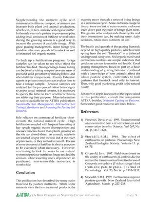 //A BRIEF OVERVIEW OF NUTRIENT CYCLING IN PASTURES PAGE 9
Supplementing the nutrient cycle with
commercial fertilizers, compost, or manure can
increase both plant and animal production,
which will, in turn, increase soil organic matter.
In the early years of a pasture improvement plan,
adding small amounts of fertilizer several times
during the growing season is a good way to
increase the amount of available forage. With
good grazing management, more forage will
translate into more pounds of livestock as well
as increased soil organic matter.
To back up a fertilization program, forage
samples can be taken to see what effect the
fertilizer has had. Strategic forage-tissue testing
can be done by taking samples between areas of
poor and good growth or by making before- and
after-fertilizer comparisons. County Extension
agents or private consultants can explain how to
take a forage sample. Because samples are
analyzed for the purpose of ration balancing or
to assess actual mineral content, it is necessary
to specify the latter to learn whether fertilizers
are achieving their purpose. More information
on soils is available in the ATTRA publications
Sustainable Soil Management, Alternative Soil
Testing Laboratories and Assessing the Pasture Soil
Resource.
Sole reliance on commercial fertilizer short-
circuits the natural mineral cycle. High
fertilization coupled with frequent harvesting of
hay speeds organic matter decomposition and
releases minerals faster than plants growing on
the site can absorb them. As a result, nutrients
are leached deeper into the soil, out of the reach
of plant roots, or they are lost to run off. The use
of some commercial fertilizer is always an option
to be exercised when necessary. However,
continuing to look for ways to use natural
systems to produce nutritious forage and healthy
animals, while lessening one’s dependence on
purchased, non-renewable resources, is
worthwhile.
Conclusion
This publication has described the many paths
travelled by pasture nutrients. While some
minerals leave the farm as animal products, the
majority move through a series of living beings
in a continuous cycle. Some nutrients escape to
the air, some are lost to water erosion, and some
leach down past the reach of forage plant roots.
The grazier who understands these cycles and
their interactions can, by making smart daily
decisions, retain more nutrients on site.
The health and growth of the grazing livestock
depend on high-quality pastures, which in turn
spring from the soil “livestock” in a balanced
underground ecosystem. Soil organic matter and
earthworm numbers are simple indicators that
producers can use to monitor soil health. Good
grazing management, based in part on a basic
understanding of grazing behavior, combined
with a knowledge of how animals affect the
whole pasture system, contributes to lush
pastures that livestock need only to harvest.
Then, with good marketing, profit is the natural
result!
For more in-depth discussion of the topics raised
in this publication, consult the companion
ATTRA booklet, Nutrient Cycling in Pastures.
Some other good resources are listed below.
References
1) Pimentel, David et al. 1995. Environmental
and economic costs of soil erosion and
conservation benefits. Science. Vol. 267, No.
24. p. 1117–1122.
2) Stockdill, S.M.J. 1966. The effect of
earthworms on pastures. Proceedings: New
Zealand Ecological Society. Volume 13. p.
68–75.
3) Gronvold, Jorn. 1987. Field experiment on
the ability of earthworms (Lumbrididae) to
reduce the transmission of infective larvae of
Cooperia oncophora (Trichostrongylidae)
from cow pats to grass. Journal of
Parasitology. Vol. 73, No. 6. p. 1133–1137.
4) Stockdill, S.M.J. 1959. Earthworms improve
pasture growth. New Zealand Journal of
Agriculture. March. p. 227–233.
 