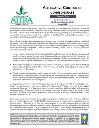 ATTRA is the national sustainable agriculture information center operated by the National Center for Appropriate
Technology under a grant from the Rural Business-Cooperative Service, U.S. Department of Agriculture. These
organizations do not recommend or endorse products, companies, or individuals. ATTRA is located in the
Ozark Mountains at the University of Arkansas in Fayetteville (P.O. Box 3657, Fayetteville, AR 72702). ATTRA
staff members prefer to receive requests for information about sustainable agriculture via the toll-free number
800-346-9140.
APPROPRIATE TECHNOLOGY TRANSFER FOR RURAL AREAS
www.attra.ncat.org
By Preston Sullivan
NCAT Agriculture Specialist
March 2002
ALTERNATIVE CONTROL OF
JOHNSONGRASS
Johnsongrass reproduces readily from seed, rootstock, and underground rhizomes. Stands of
johnsongrass are thickened and improved by disking and other forms of tillage that cut and spread
rhizomes. On the other hand, defoliation (by grazing, mowing, burning, etc.) prior to maturity re-
duces rhizome production, which peaks just prior to heading. Preventing seed production is also
essential to controlling spread of the plant (1).
Light infestations of seedling johnsongrass in row-crop and vegetable fields can usually be controlled
by regular cultivation and crop competition. Escaped plants, however, must be dealt with by hand-
hoeing or other means to prevent seed production. Where the weed population has reached problem
levels, more strategy is required. A USDA Farmers’ Bulletin, Johnson Grass as a Weed (2), mentions
several nonchemical options:
• A crop rotation strategy is effective against light to moderate weed stands. Rotate winter-annual
small grains and legume forages, using them as smother crops or mowing them frequently. In-
tensive seedbed preparation and cultivation are important. Tillage should cut and bring rhi-
zomes to the soil surface for desiccation, not simply cut and distribute them throughout the field.
• Fallowing, with regular cultivation every four to five weeks, is useful against denser stands of
johnsongrass, reducing them to a few plants per acre. Alternating tillage equipment increases the
effectiveness of this strategy.
• Timely mowing and/or close grazing can greatly reduce dense stands of johnsongrass. Rotation
to alfalfa that is regularly cut for hay can also reduce stands in pastures. In some cropping situa-
tions, properly managed weeder geese can also be effective against johnsongrass. ATTRA can pro-
vide more information on weeder geese.
An important component of these strategies is keeping top-growth down. This is aimed at prevent-
ing the root and rhizome system from producing “tertiary growth.” Tertiary root growth starts about
the time of flowering. It is these roots that overwinter, and from which the plant will sprout the
following spring. If tertiary growth is suppressed, cultivation is more likely to kill the roots and
rhizomes. For more detail on root growth and how to manage it, see page 7 of the enclosed USDA
Farmers’ Bulletin No. 279.
Johnsongrass makes good forage. It is a higher-energy grass in relation to crude protein, so cattle can
achieve excellent gains on it. Troubled fields can be converted to pasture, turning a problem into an
income source. Though it is not best for pasture grasses in general, continuous grazing will give
better johnsongrass control than rotational grazing. Continuous grazing will deplete the rhizomes
and eventually kill the plants. The grazing must be managed to avoid prussic acid poisoning, which
can occur when johnsongrass is grazed after frost, after drought stress, or in the early growth stages.
CURRENT TOPIC
 